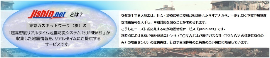 jishin.netとは？ 東京ガスネットワーク(株)の「超高密度リアルタイム地震防災システム(SUPREME)」が収集した地震情報を、リアルタイムにご提供するサービスです。